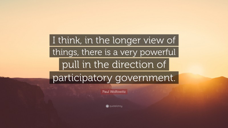Paul Wolfowitz Quote: “I think, in the longer view of things, there is a very powerful pull in the direction of participatory government.”