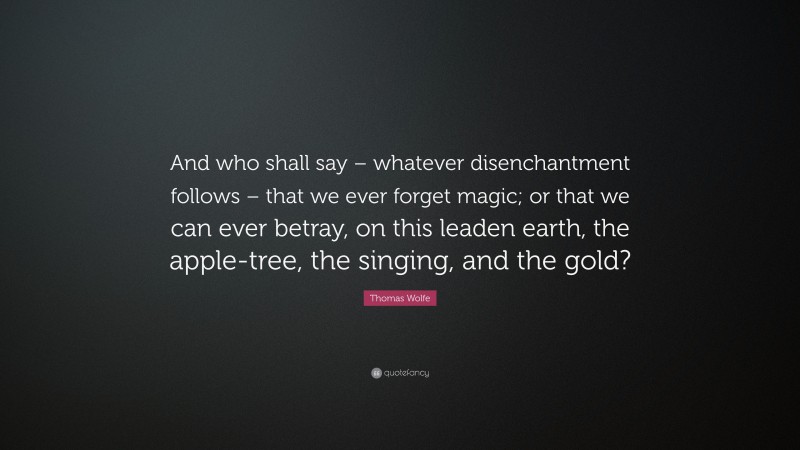 Thomas Wolfe Quote: “And who shall say – whatever disenchantment follows – that we ever forget magic; or that we can ever betray, on this leaden earth, the apple-tree, the singing, and the gold?”