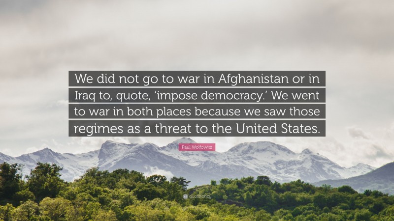 Paul Wolfowitz Quote: “We did not go to war in Afghanistan or in Iraq to, quote, ‘impose democracy.’ We went to war in both places because we saw those regimes as a threat to the United States.”