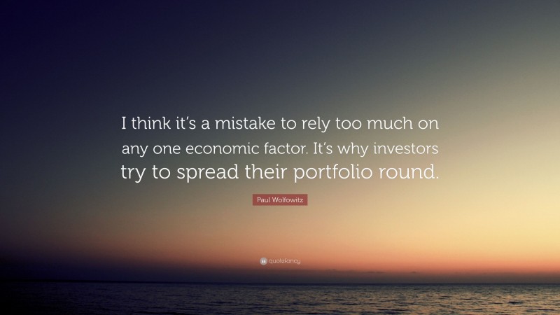 Paul Wolfowitz Quote: “I think it’s a mistake to rely too much on any one economic factor. It’s why investors try to spread their portfolio round.”