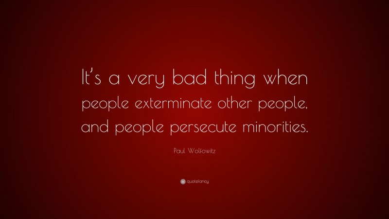 Paul Wolfowitz Quote: “It’s a very bad thing when people exterminate other people, and people persecute minorities.”
