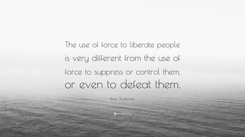 Paul Wolfowitz Quote: “The use of force to liberate people is very different from the use of force to suppress or control them, or even to defeat them.”
