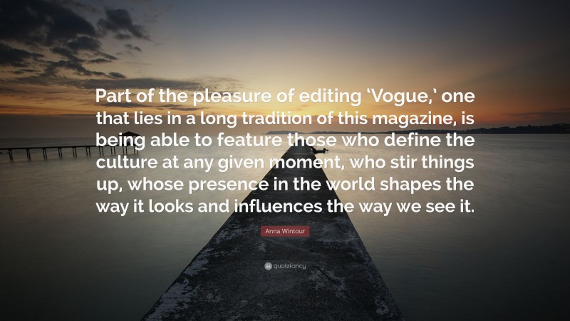 Anna Wintour Quote: “Part of the pleasure of editing ‘Vogue,’ one that lies in a long tradition of this magazine, is being able to feature those who define the culture at any given moment, who stir things up, whose presence in the world shapes the way it looks and influences the way we see it.”