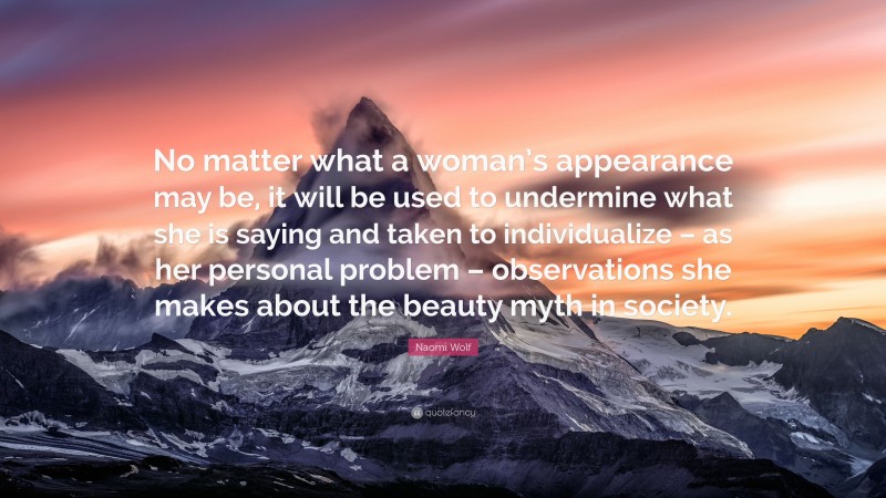 Naomi Wolf Quote: “No matter what a woman’s appearance may be, it will be used to undermine what she is saying and taken to individualize – as her personal problem – observations she makes about the beauty myth in society.”