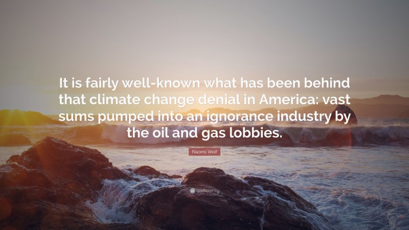 Naomi Wolf Quote: “It is fairly well-known what has been behind that climate change denial in America: vast sums pumped into an ignorance industry by the oil and gas lobbies.”