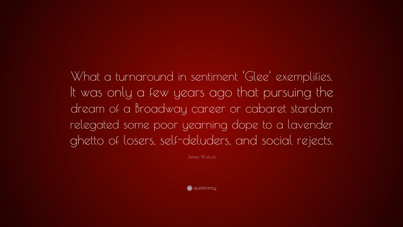 James Wolcott Quote: “What a turnaround in sentiment ‘Glee’ exemplifies. It was only a few years ago that pursuing the dream of a Broadway career or cabaret stardom relegated some poor yearning dope to a lavender ghetto of losers, self-deluders, and social rejects.”