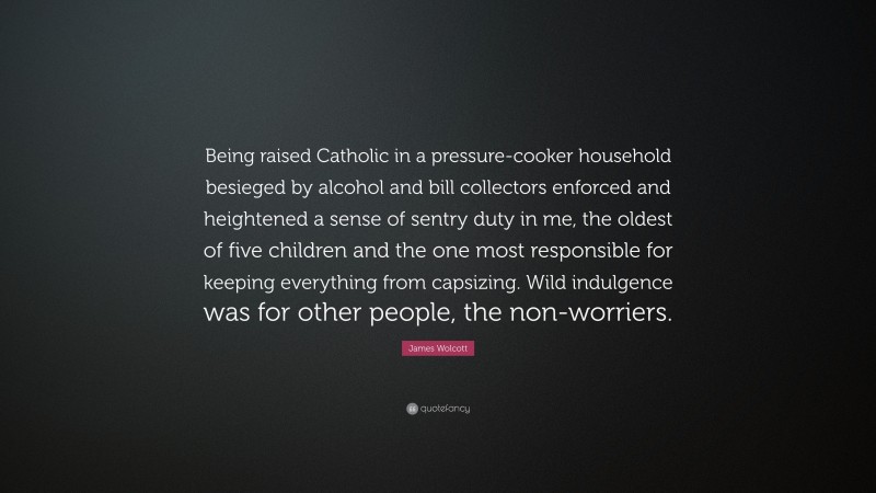 James Wolcott Quote: “Being raised Catholic in a pressure-cooker household besieged by alcohol and bill collectors enforced and heightened a sense of sentry duty in me, the oldest of five children and the one most responsible for keeping everything from capsizing. Wild indulgence was for other people, the non-worriers.”