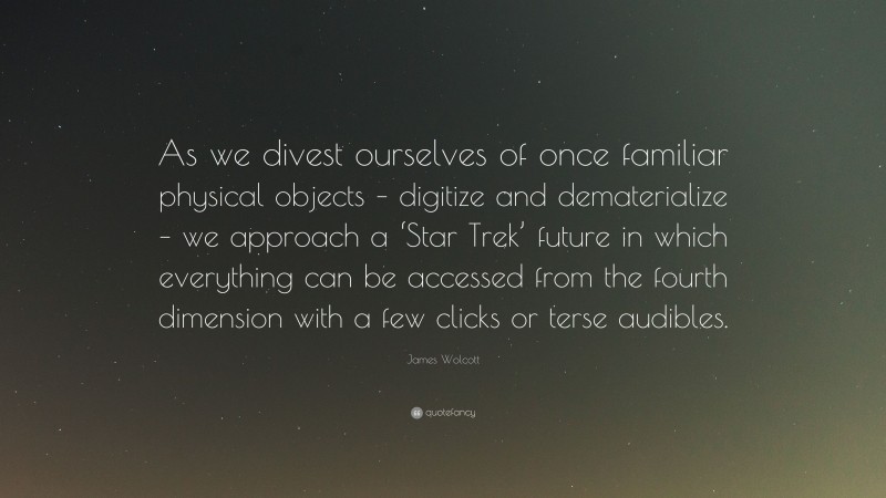 James Wolcott Quote: “As we divest ourselves of once familiar physical objects – digitize and dematerialize – we approach a ‘Star Trek’ future in which everything can be accessed from the fourth dimension with a few clicks or terse audibles.”