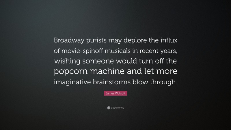 James Wolcott Quote: “Broadway purists may deplore the influx of movie-spinoff musicals in recent years, wishing someone would turn off the popcorn machine and let more imaginative brainstorms blow through.”