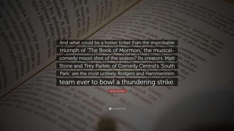 James Wolcott Quote: “And what could be a hotter ticket than the improbable triumph of ‘The Book of Mormon,’ the musical-comedy moon shot of the season? Its creators, Matt Stone and Trey Parker, of Comedy Central’s ‘South Park,’ are the most unlikely Rodgers and Hammerstein team ever to bowl a thundering strike.”