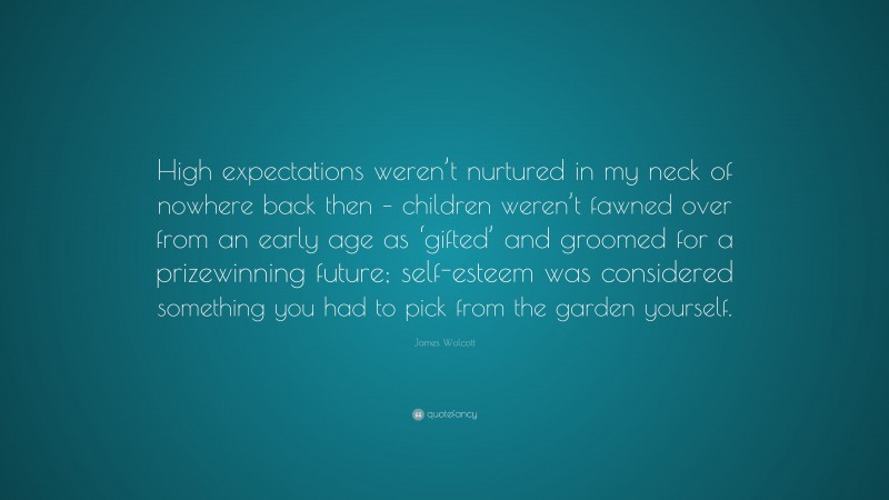 James Wolcott Quote: “High expectations weren’t nurtured in my neck of nowhere back then – children weren’t fawned over from an early age as ‘gifted’ and groomed for a prizewinning future; self-esteem was considered something you had to pick from the garden yourself.”