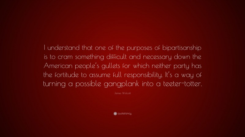 James Wolcott Quote: “I understand that one of the purposes of bipartisanship is to cram something difficult and necessary down the American people’s gullets for which neither party has the fortitude to assume full responsibility. It’s a way of turning a possible gangplank into a teeter-totter.”