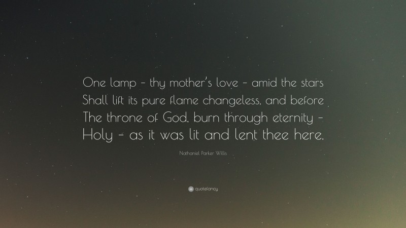 Nathaniel Parker Willis Quote: “One lamp – thy mother’s love – amid the stars Shall lift its pure flame changeless, and before The throne of God, burn through eternity – Holy – as it was lit and lent thee here.”