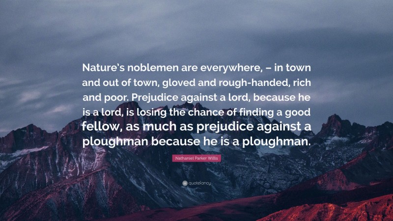 Nathaniel Parker Willis Quote: “Nature’s noblemen are everywhere, – in town and out of town, gloved and rough-handed, rich and poor. Prejudice against a lord, because he is a lord, is losing the chance of finding a good fellow, as much as prejudice against a ploughman because he is a ploughman.”