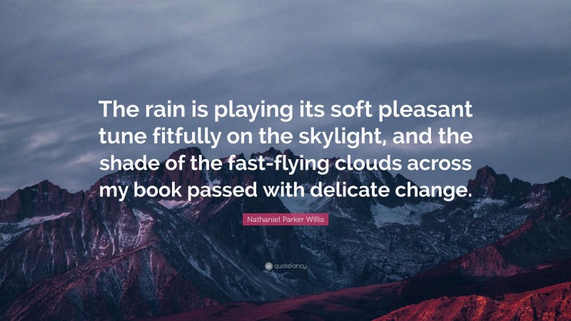 Nathaniel Parker Willis Quote: “The rain is playing its soft pleasant tune fitfully on the skylight, and the shade of the fast-flying clouds across my book passed with delicate change.”