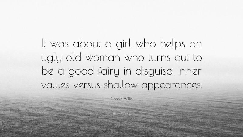 Connie Willis Quote: “It was about a girl who helps an ugly old woman who turns out to be a good fairy in disguise. Inner values versus shallow appearances.”