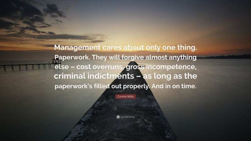 Connie Willis Quote: “Management cares about only one thing. Paperwork. They will forgive almost anything else – cost overruns, gross incompetence, criminal indictments – as long as the paperwork’s filled out properly. And in on time.”