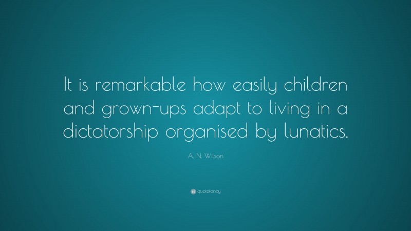 A. N. Wilson Quote: “It is remarkable how easily children and grown-ups adapt to living in a dictatorship organised by lunatics.”