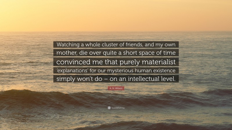 A. N. Wilson Quote: “Watching a whole cluster of friends, and my own mother, die over quite a short space of time convinced me that purely materialist ‘explanations’ for our mysterious human existence simply won’t do – on an intellectual level.”