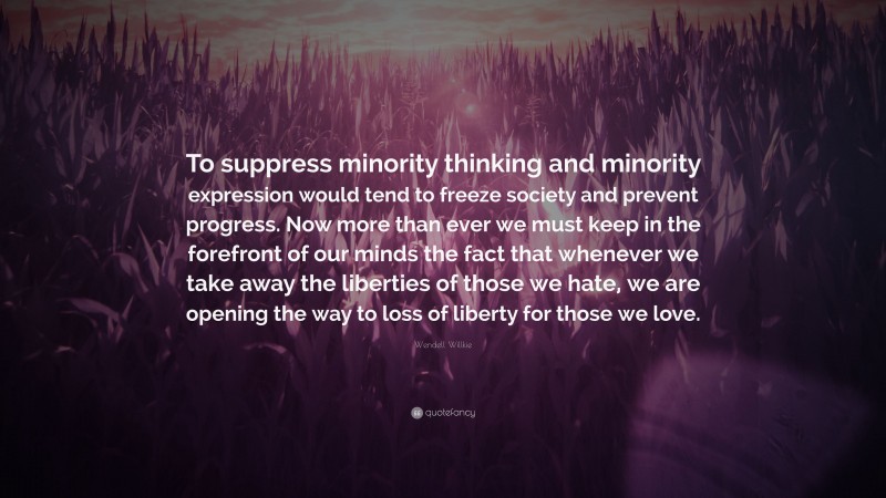 Wendell Willkie Quote: “To suppress minority thinking and minority expression would tend to freeze society and prevent progress. Now more than ever we must keep in the forefront of our minds the fact that whenever we take away the liberties of those we hate, we are opening the way to loss of liberty for those we love.”