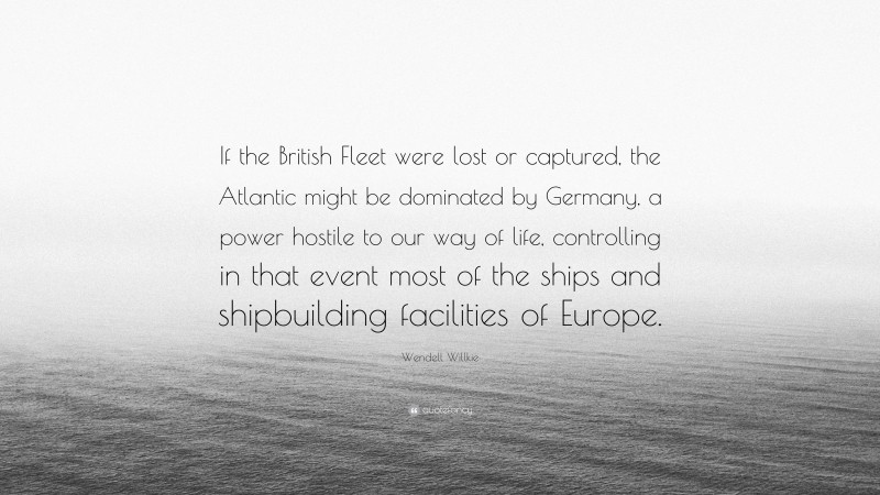 Wendell Willkie Quote: “If the British Fleet were lost or captured, the Atlantic might be dominated by Germany, a power hostile to our way of life, controlling in that event most of the ships and shipbuilding facilities of Europe.”