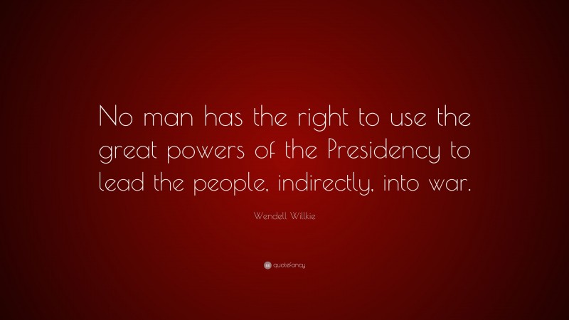Wendell Willkie Quote: “No man has the right to use the great powers of the Presidency to lead the people, indirectly, into war.”