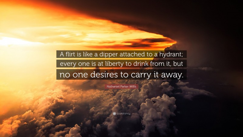 Nathaniel Parker Willis Quote: “A flirt is like a dipper attached to a hydrant; every one is at liberty to drink from it, but no one desires to carry it away.”