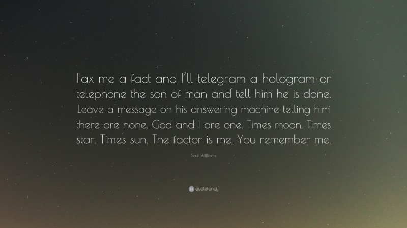 Saul Williams Quote: “Fax me a fact and I’ll telegram a hologram or telephone the son of man and tell him he is done. Leave a message on his answering machine telling him there are none. God and I are one. Times moon. Times star. Times sun. The factor is me. You remember me.”