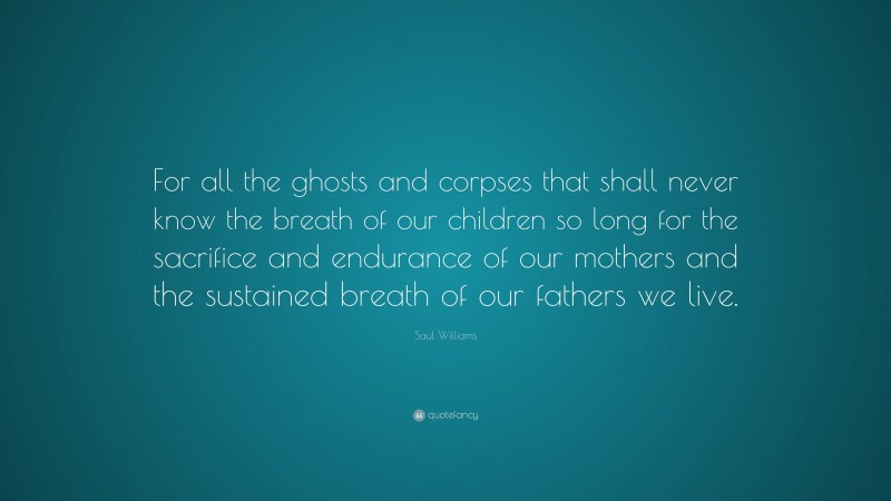 Saul Williams Quote: “For all the ghosts and corpses that shall never know the breath of our children so long for the sacrifice and endurance of our mothers and the sustained breath of our fathers we live.”