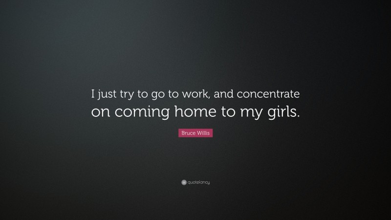 Bruce Willis Quote: “I just try to go to work, and concentrate on coming home to my girls.”