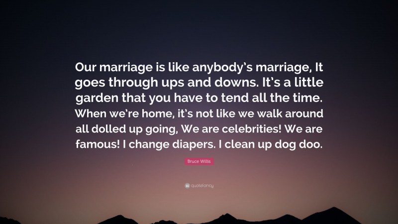 Bruce Willis Quote: “Our marriage is like anybody’s marriage, It goes through ups and downs. It’s a little garden that you have to tend all the time. When we’re home, it’s not like we walk around all dolled up going, We are celebrities! We are famous! I change diapers. I clean up dog doo.”