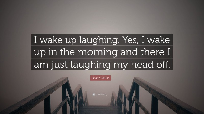 Bruce Willis Quote: “I wake up laughing. Yes, I wake up in the morning and there I am just laughing my head off.”