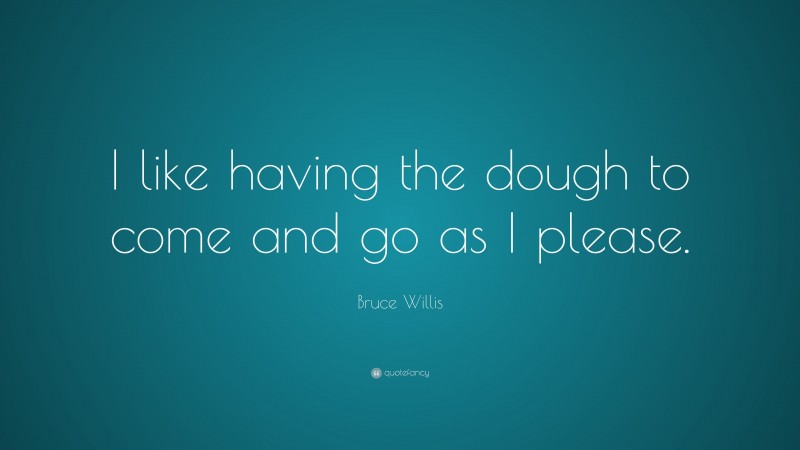 Bruce Willis Quote: “I like having the dough to come and go as I please.”