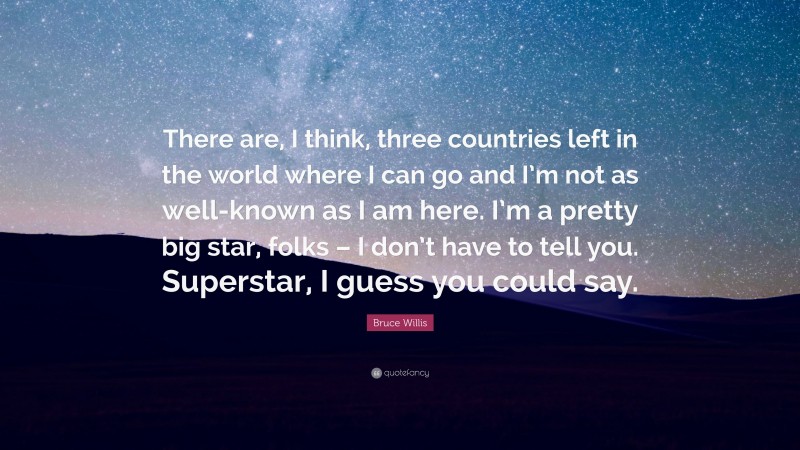 Bruce Willis Quote: “There are, I think, three countries left in the world where I can go and I’m not as well-known as I am here. I’m a pretty big star, folks – I don’t have to tell you. Superstar, I guess you could say.”