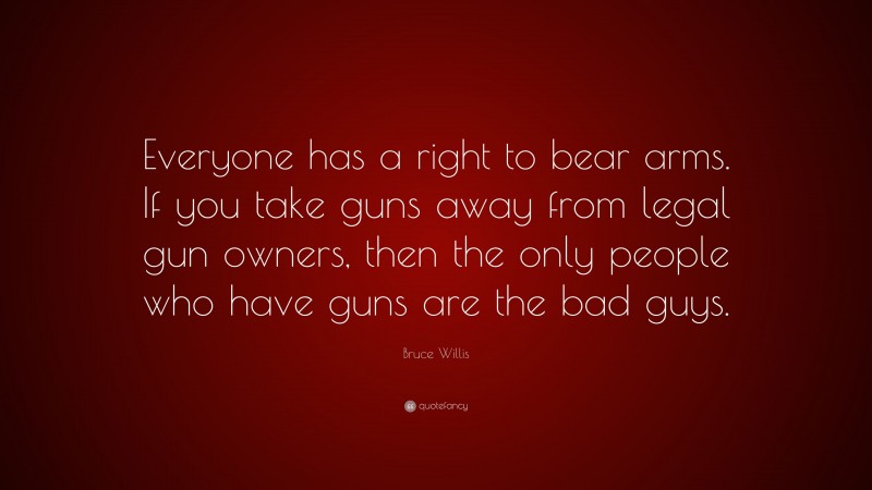 Bruce Willis Quote: “Everyone has a right to bear arms. If you take guns away from legal gun owners, then the only people who have guns are the bad guys.”