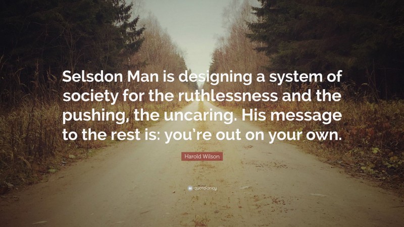 Harold Wilson Quote: “Selsdon Man is designing a system of society for the ruthlessness and the pushing, the uncaring. His message to the rest is: you’re out on your own.”