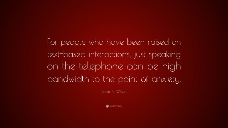 Daniel H. Wilson Quote: “For people who have been raised on text-based interactions, just speaking on the telephone can be high bandwidth to the point of anxiety.”