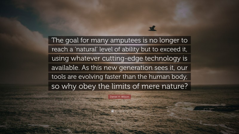 Daniel H. Wilson Quote: “The goal for many amputees is no longer to reach a ‘natural’ level of ability but to exceed it, using whatever cutting-edge technology is available. As this new generation sees it, our tools are evolving faster than the human body, so why obey the limits of mere nature?”