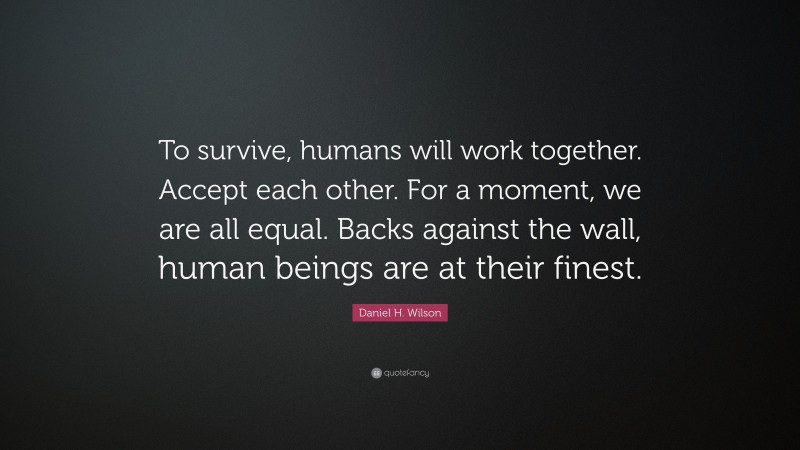 Daniel H. Wilson Quote: “To survive, humans will work together. Accept each other. For a moment, we are all equal. Backs against the wall, human beings are at their finest.”