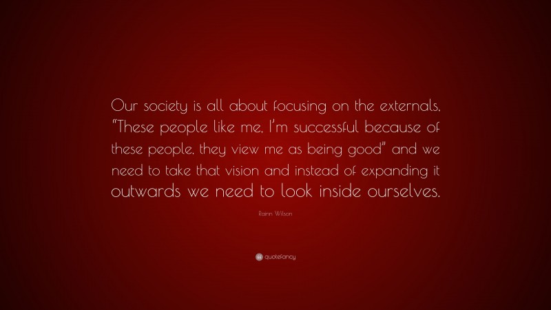 Rainn Wilson Quote: “Our society is all about focusing on the externals, “These people like me, I’m successful because of these people, they view me as being good” and we need to take that vision and instead of expanding it outwards we need to look inside ourselves.”