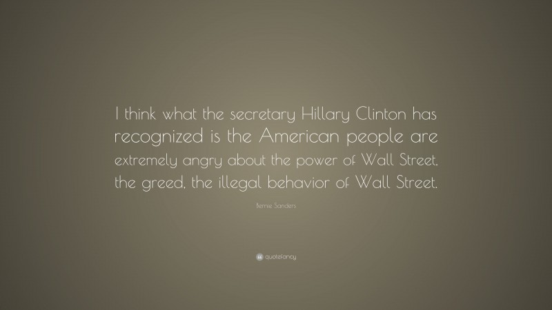 Bernie Sanders Quote: “I think what the secretary Hillary Clinton has recognized is the American people are extremely angry about the power of Wall Street, the greed, the illegal behavior of Wall Street.”