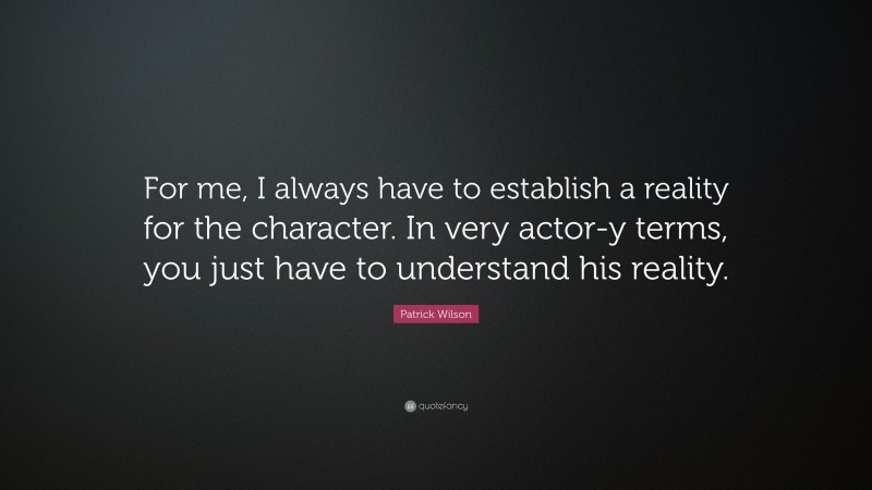 Patrick Wilson Quote: “For me, I always have to establish a reality for the character. In very actor-y terms, you just have to understand his reality.”