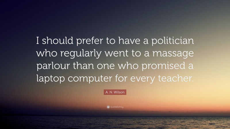 A. N. Wilson Quote: “I should prefer to have a politician who regularly went to a massage parlour than one who promised a laptop computer for every teacher.”