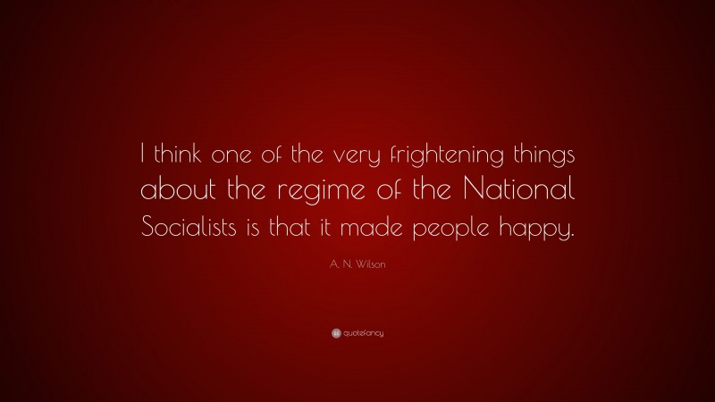 A. N. Wilson Quote: “I think one of the very frightening things about the regime of the National Socialists is that it made people happy.”