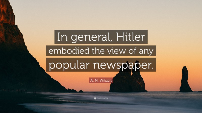 A. N. Wilson Quote: “In general, Hitler embodied the view of any popular newspaper.”