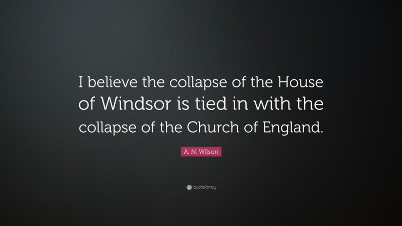 A. N. Wilson Quote: “I believe the collapse of the House of Windsor is tied in with the collapse of the Church of England.”