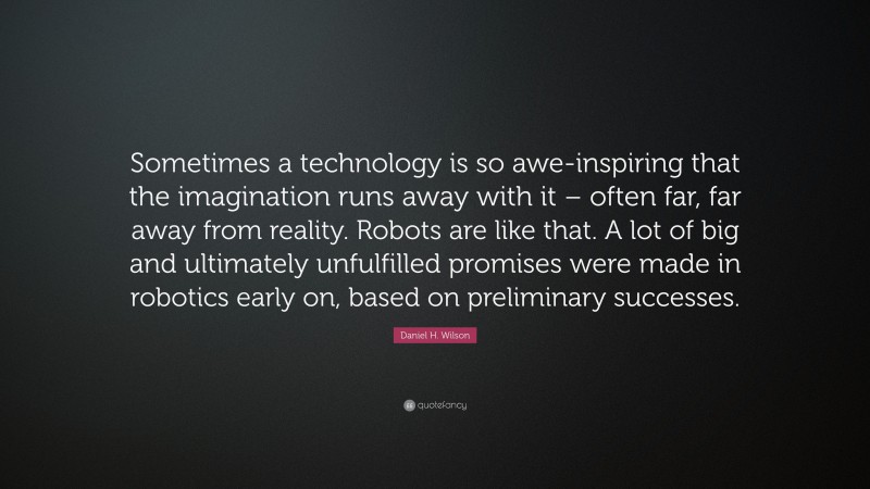 Daniel H. Wilson Quote: “Sometimes a technology is so awe-inspiring that the imagination runs away with it – often far, far away from reality. Robots are like that. A lot of big and ultimately unfulfilled promises were made in robotics early on, based on preliminary successes.”