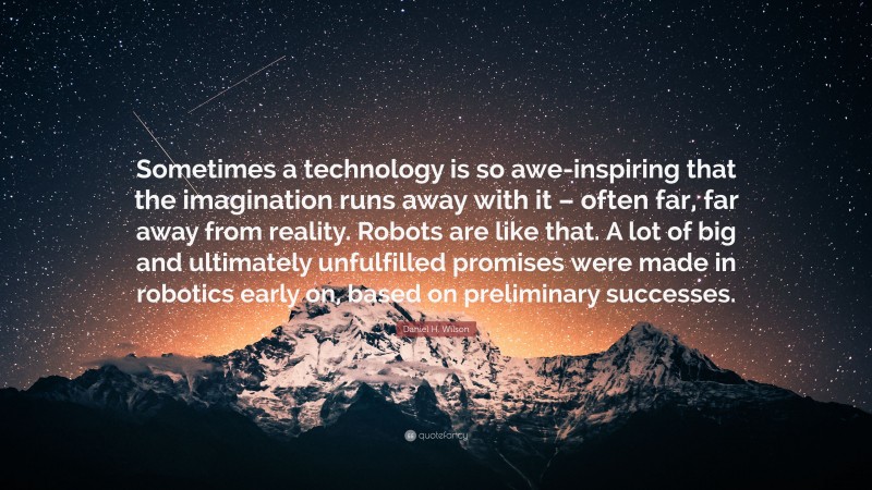 Daniel H. Wilson Quote: “Sometimes a technology is so awe-inspiring that the imagination runs away with it – often far, far away from reality. Robots are like that. A lot of big and ultimately unfulfilled promises were made in robotics early on, based on preliminary successes.”