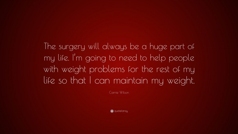 Carnie Wilson Quote: “The surgery will always be a huge part of my life. I’m going to need to help people with weight problems for the rest of my life so that I can maintain my weight.”
