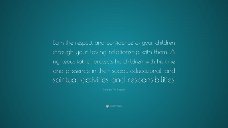 Howard W. Hunter Quote: “Earn the respect and confidence of your children through your loving relationship with them. A righteous father protects his children with his time and presence in their social, educational, and spiritual activities and responsibilities.”